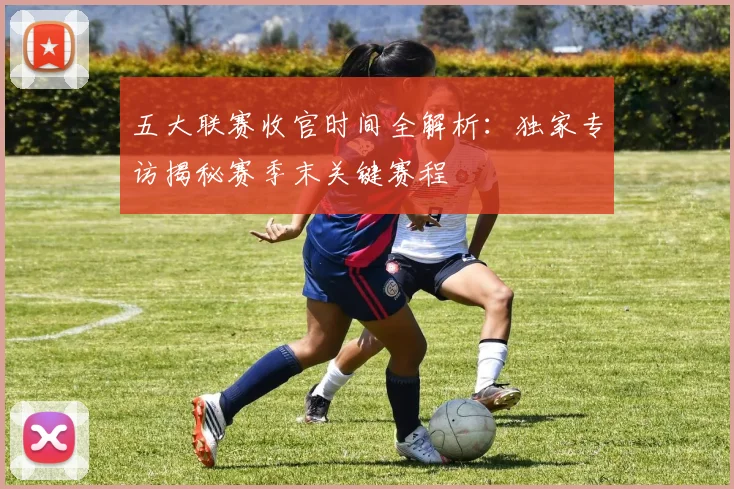 五大联赛收官时间全解析：独家专访揭秘赛季末关键赛程