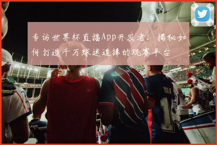 专访世界杯直播App开发者：揭秘如何打造千万球迷追捧的观赛平台